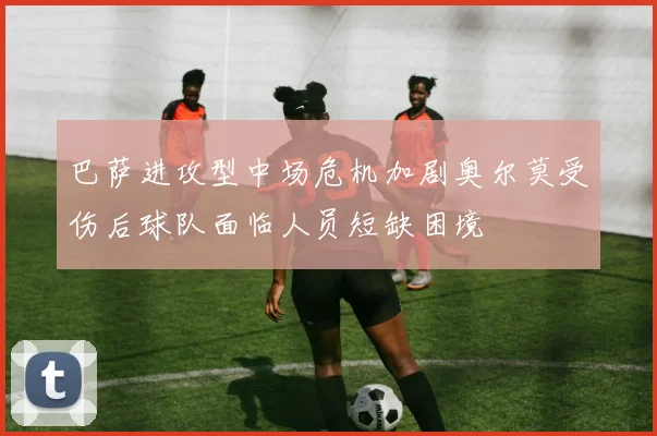 巴萨进攻型中场危机加剧奥尔莫受伤后球队面临人员短缺困境