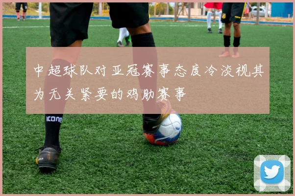 中超球队对亚冠赛事态度冷淡视其为无关紧要的鸡肋赛事