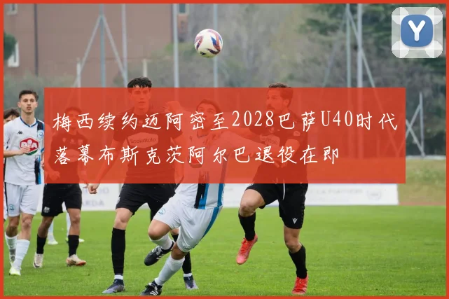 梅西续约迈阿密至2028巴萨U40时代落幕布斯克茨阿尔巴退役在即