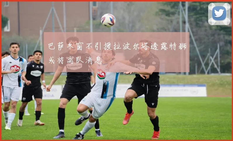 巴萨冬窗不引援拉波尔塔透露特狮或将离队消息
