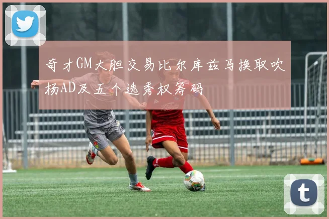 奇才GM大胆交易比尔库兹马换取吹杨AD及五个选秀权筹码