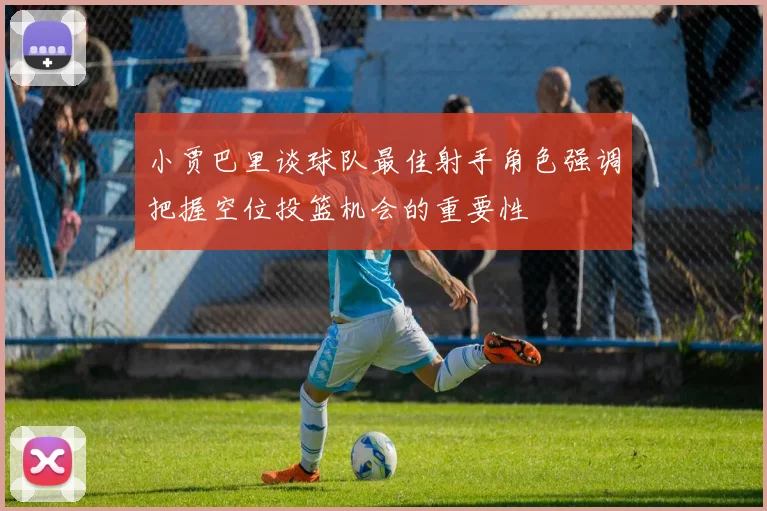 小贾巴里谈球队最佳射手角色强调把握空位投篮机会的重要性