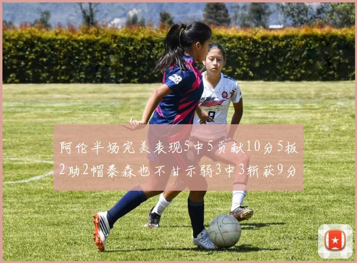 阿伦半场完美表现5中5贡献10分5板2助2帽泰森也不甘示弱3中3斩获9分