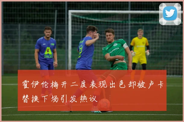 霍伊伦梅开二度表现出色却被卢卡替换下场引发热议