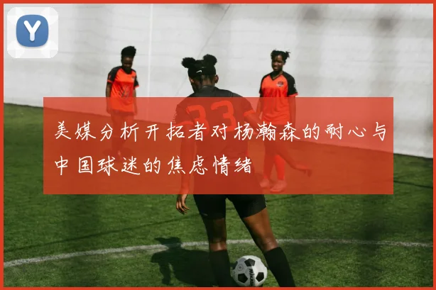 美媒分析开拓者对杨瀚森的耐心与中国球迷的焦虑情绪