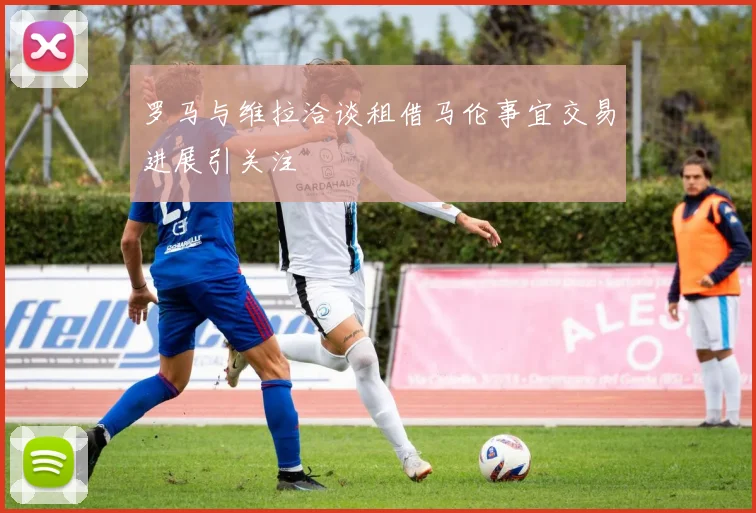 罗马与维拉洽谈租借马伦事宜交易进展引关注