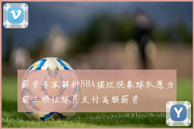 薪资专家解析NBA摆烂现象球队愿为前三顺位球员支付高额薪资