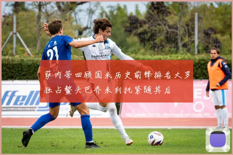 萨内蒂回顾国米历史前锋排名大罗独占鳌头巴乔米利托紧随其后
