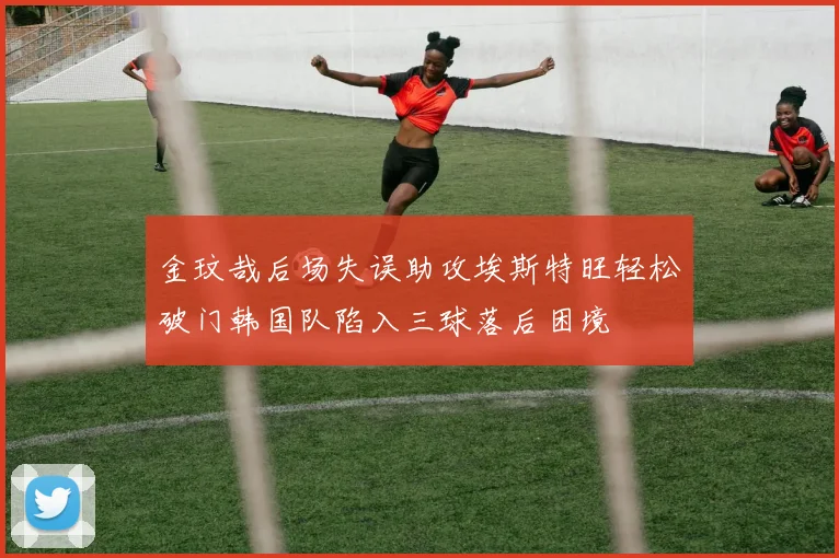 金玟哉后场失误助攻埃斯特旺轻松破门韩国队陷入三球落后困境