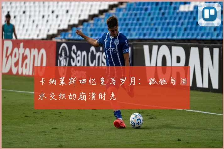 卡纳莱斯回忆皇马岁月：孤独与泪水交织的崩溃时光