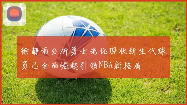 徐静雨分析勇士老化现状新生代球员已全面崛起引领NBA新格局