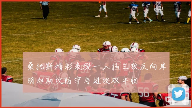 桑托斯精彩表现一人挡三敌反向库明加助攻防守与进攻双丰收