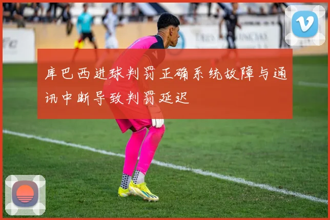 库巴西进球判罚正确系统故障与通讯中断导致判罚延迟